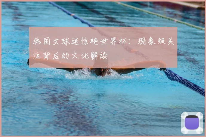 韩国女球迷惊艳世界杯:现象级关注背后的文化解读