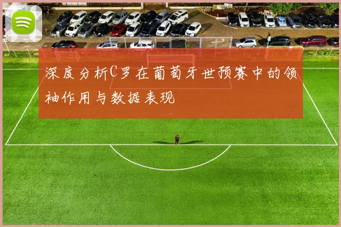 深度分析C罗在葡萄牙世预赛中的领袖作用与数据表现