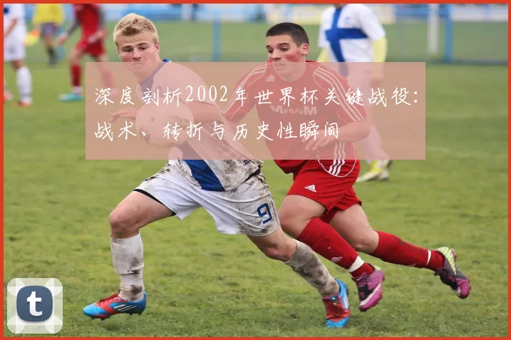 深度剖析2002年世界杯关键战役：战术、转折与历史性瞬间