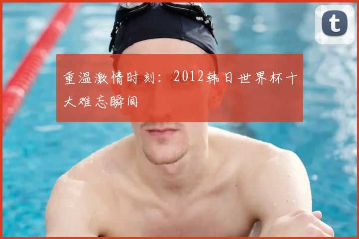 重温激情时刻：2012韩日世界杯十大难忘瞬间