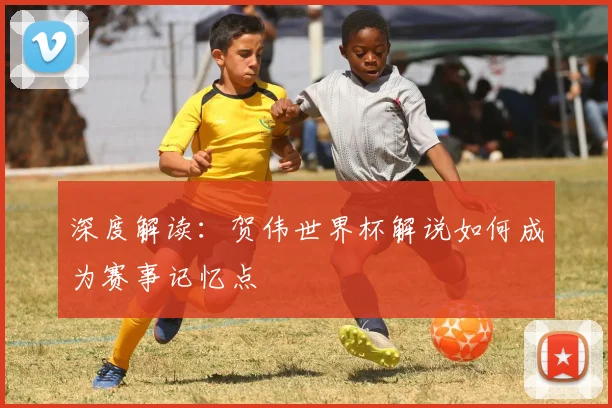 深度解读：贺伟世界杯解说如何成为赛事记忆点