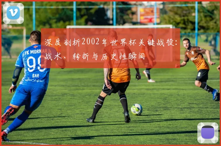 深度剖析2002年世界杯关键战役:战术、转折与历史性瞬间