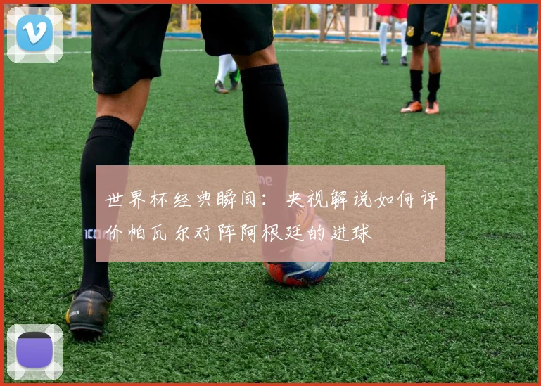 世界杯经典瞬间:央视解说如何评价帕瓦尔对阵阿根廷的进球
