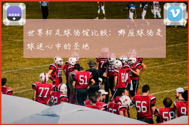 世界杯足球场馆比较:哪座球场是球迷心中的圣地