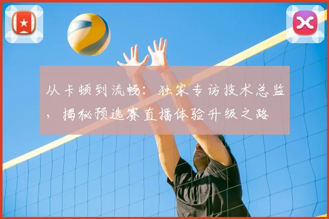 从卡顿到流畅：独家专访技术总监，揭秘预选赛直播体验升级之路