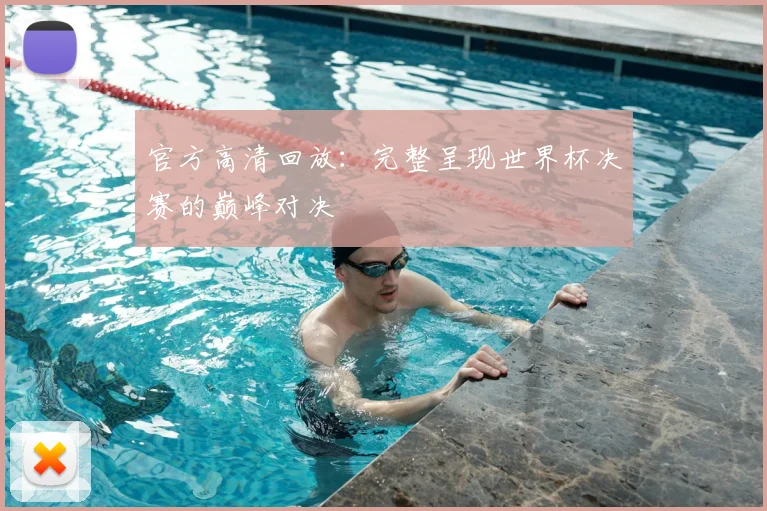 官方高清回放：完整呈现世界杯决赛的巅峰对决