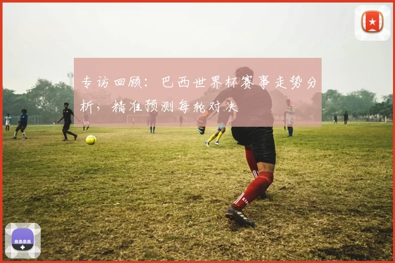 专访回顾:巴西世界杯赛事走势分析,精准预测每轮对决