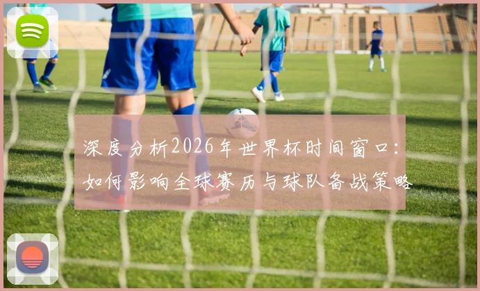 深度分析2026年世界杯时间窗口：如何影响全球赛历与球队备战策略