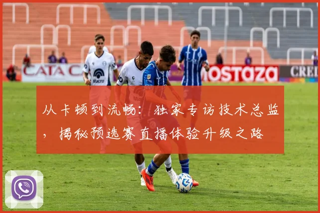 从卡顿到流畅:独家专访技术总监,揭秘预选赛直播体验升级之路