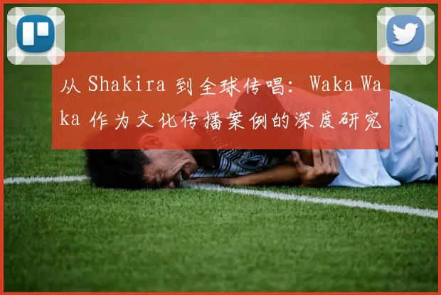 从 Shakira 到全球传唱：Waka Waka 作为文化传播案例的深度研究
