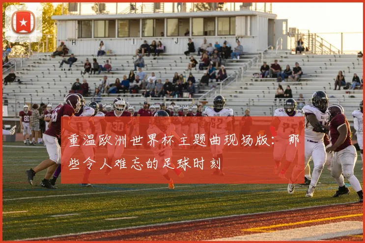 重温欧洲世界杯主题曲现场版：那些令人难忘的足球时刻
