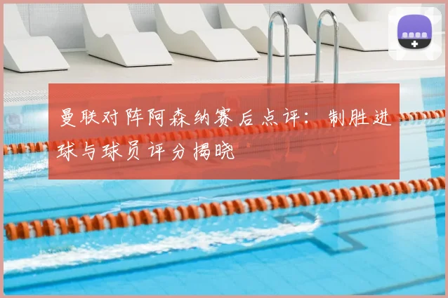 曼联对阵阿森纳赛后点评：制胜进球与球员评分揭晓