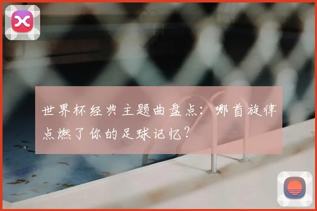 世界杯经典主题曲盘点：哪首旋律点燃了你的足球记忆？