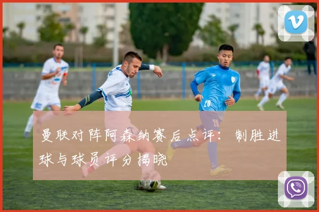 曼联对阵阿森纳赛后点评：制胜进球与球员评分揭晓