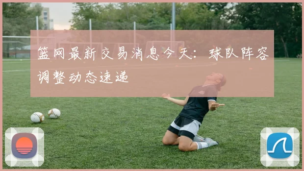 篮网最新交易消息今天：球队阵容调整动态速递