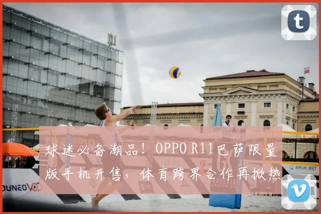 球迷必备潮品！OPPO R11巴萨限量版手机开售，体育跨界合作再掀热潮
