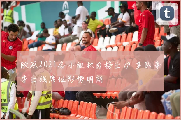 欧冠2021各小组积分榜出炉 多队争夺出线席位形势明朗