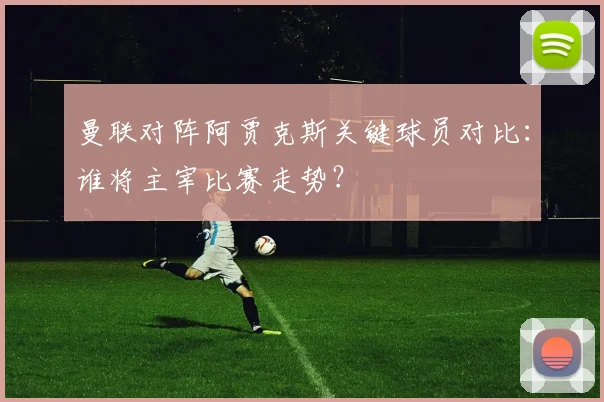 曼联对阵阿贾克斯关键球员对比：谁将主宰比赛走势？