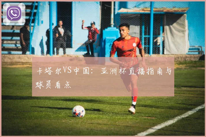 卡塔尔VS中国:亚洲杯直播指南与球员看点