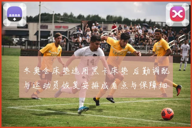 冬奥会床垫选用黑卡床垫 后勤调配与运动员恢复安排成看点与保障细节