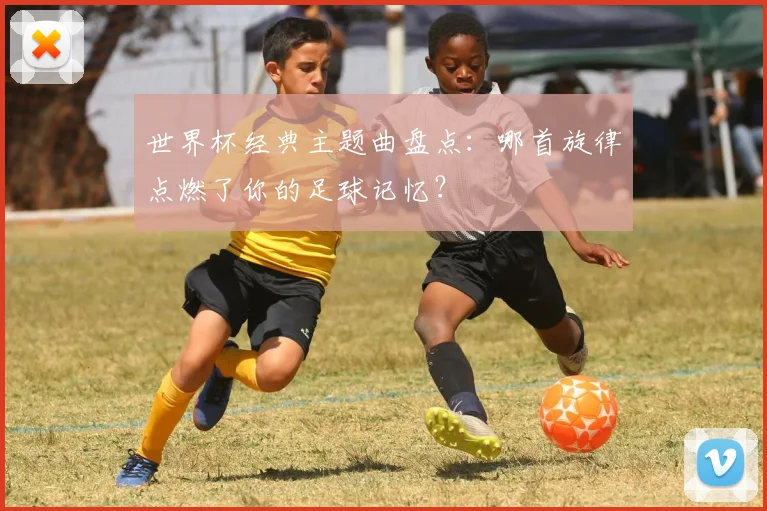 世界杯经典主题曲盘点：哪首旋律点燃了你的足球记忆？