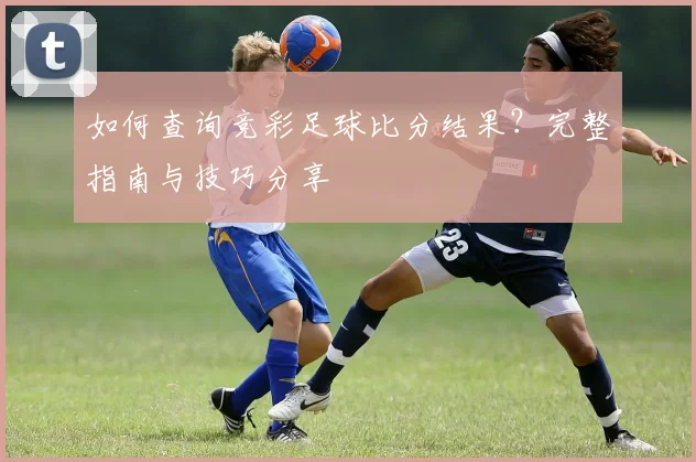 如何查询竞彩足球比分结果?完整指南与技巧分享