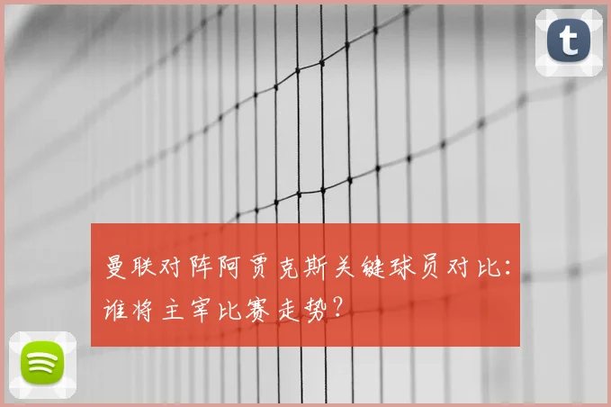 曼联对阵阿贾克斯关键球员对比：谁将主宰比赛走势？