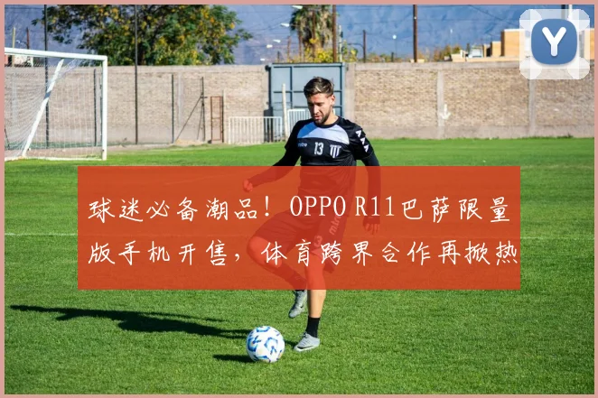 球迷必备潮品！OPPO R11巴萨限量版手机开售，体育跨界合作再掀热潮